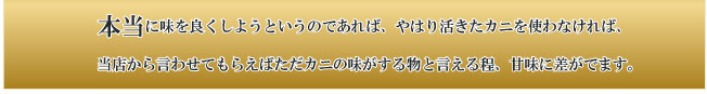 本当に味を良くしようというのであれば、やはり活きたカニを使わなければ、当店から言わせてもらえばただカニの味がする物と言える程、甘味に差がでます。