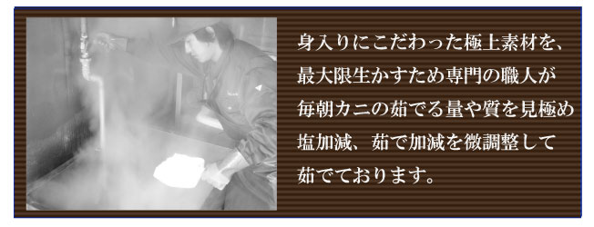 身入りにこだわった極上素材を、最大限生かすため専門の職人が毎朝カニの茹でる量や質を見極め塩加減、茹で加減を微調整して茹でております。