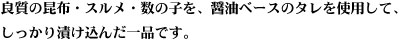 良質の昆布・スルメ・数の子を、醤油ベースのタレを使用して、しっかり漬け込んだ一品です。